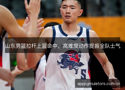 山东男篮拉杆上篮命中，高难度动作提振全队士气
